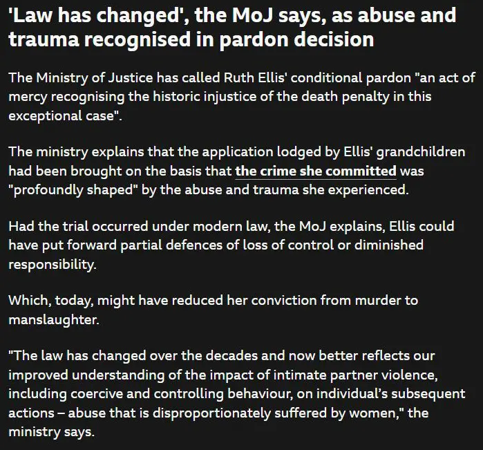 'Law has changed', the MoJ says, as abuse and trauma recognised in pardon decision
published at 14:11
14:11
The Ministry of Justice has called Ruth Ellis' conditional pardon "an act of mercy recognising the historic injustice of the death penalty in this exceptional case".
The ministry explains that the application lodged by Ellis' grandchildren had been brought on the basis that the crime she committed was "profoundly shaped" by the abuse and trauma she experienced.
Had the trial occurred under modern law, the MoJ explains, Ellis could have put forward partial defences of loss of control or diminished responsibility.
Which, today, might have reduced her conviction from murder to manslaughter.
"The law has changed over the decades and now better reflects our improved understanding of the impact of intimate partner violence, including coercive and controlling behaviour, on individual’s subsequent actions – abuse that is disproportionately suffered by women," the ministry says.