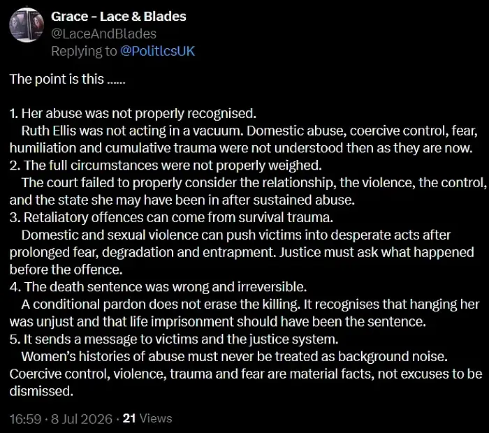 The point is this ……
1. Her abuse was not properly recognised.
Ruth Ellis was not acting in a vacuum. Domestic abuse, coercive control, fear, humiliation and cumulative trauma were not understood then as they are now.
2. The full circumstances were not properly weighed.
The court failed to properly consider the relationship, the violence, the control, and the state she may have been in after sustained abuse.
3. Retaliatory offences can come from survival trauma.
Domestic and sexual violence can push victims into desperate acts after prolonged fear, degradation and entrapment. Justice must ask what happened before the offence.
4. The death sentence was wrong and irreversible.
A conditional pardon does not erase the killing. It recognises that hanging her was unjust and that life imprisonment should have been the sentence.
5. It sends a message to victims and the justice system.
Women’s histories of abuse must never be treated as background noise. Coercive control, violence, trauma and fear are material facts, not excuses to be dismissed.